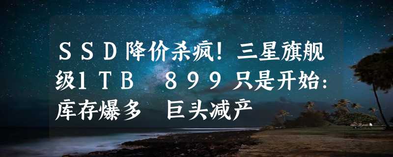 SSD降价杀疯！三星旗舰级1TB 899只是开始：库存爆多 巨头减产