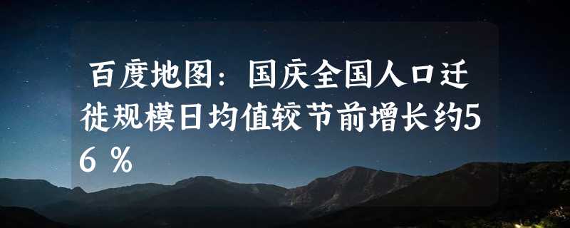 百度地图：国庆全国人口迁徙规模日均值较节前增长约56%