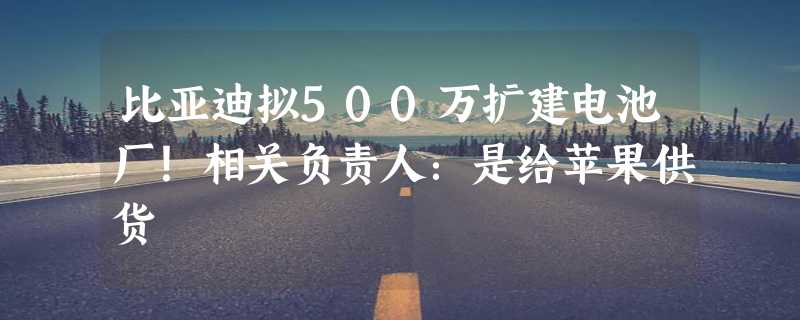 比亚迪拟500万扩建电池厂！相关负责人：是给苹果供货