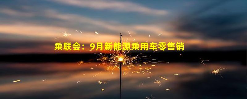 乘联会：9月新能源乘用车零售销量达到61.1万辆，同比增长82.9%