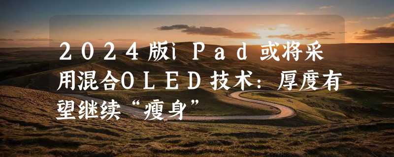 2024版iPad或将采用混合OLED技术：厚度有望继续“瘦身”