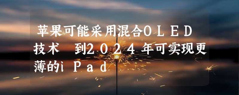 苹果可能采用混合OLED技术 到2024年可实现更薄的iPad