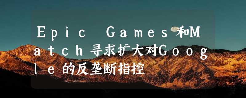 Epic Games和Match寻求扩大对Google的反垄断指控