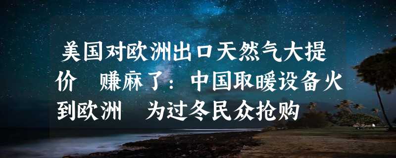 美国对欧洲出口天然气大提价 赚麻了：中国取暖设备火到欧洲 为过冬民众抢购