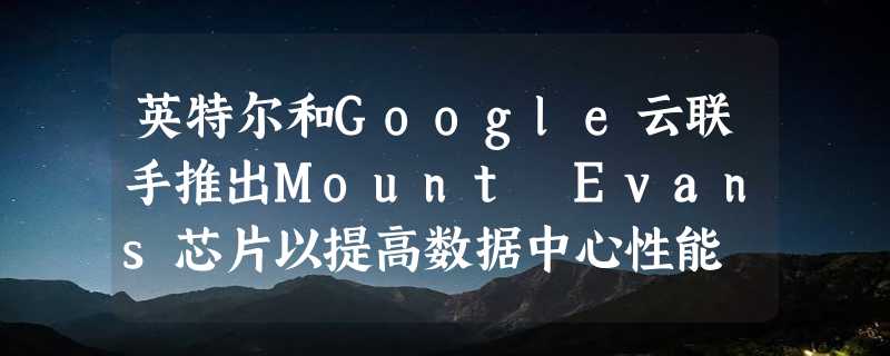 英特尔和Google云联手推出Mount Evans芯片以提高数据中心性能