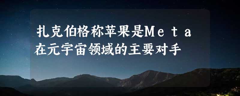 扎克伯格称苹果是Meta在元宇宙领域的主要对手