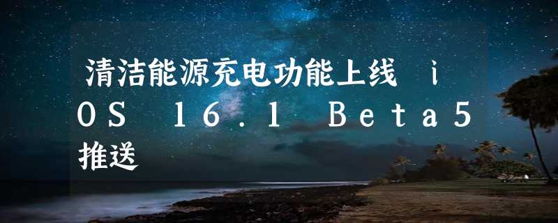 清洁能源充电功能上线 iOS 16.1 Beta5推送