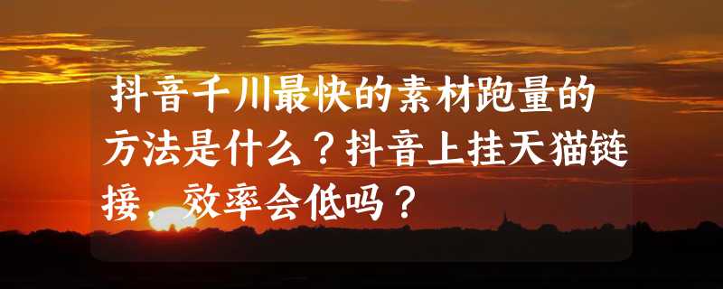 抖音千川最快的素材跑量的方法是什么？抖音上挂天猫链接，效率会低吗？