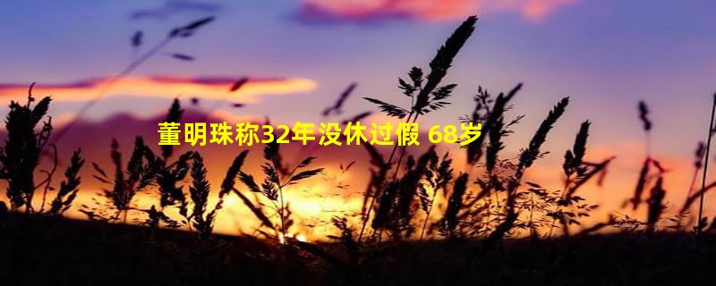 董明珠称32年没休过假 68岁仍坚守岗位：直言是实干家 格力为高端制造业奋斗