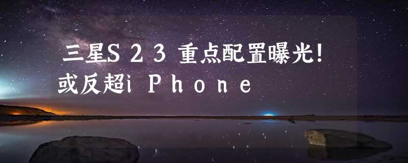 三星S23重点配置曝光！或反超iPhone