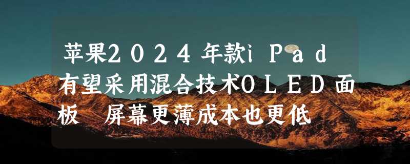 苹果2024年款iPad有望采用混合技术OLED面板 屏幕更薄成本也更低