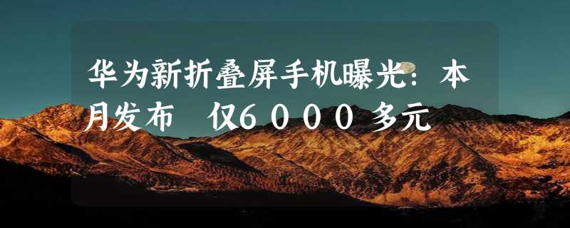 华为新折叠屏手机曝光：本月发布 仅6000多元