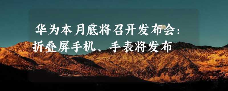 华为本月底将召开发布会：折叠屏手机、手表将发布