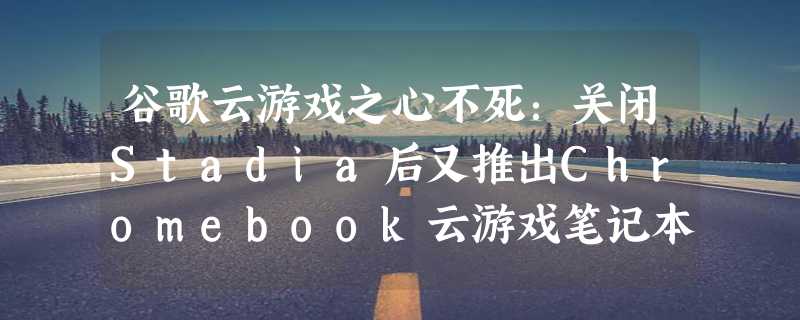 谷歌云游戏之心不死：关闭Stadia后又推出Chromebook云游戏笔记本