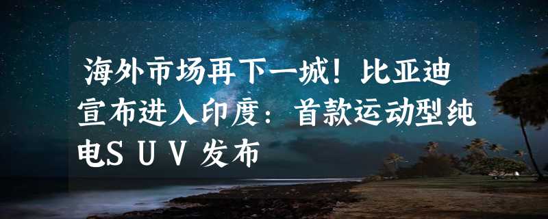 海外市场再下一城！比亚迪宣布进入印度：首款运动型纯电SUV发布