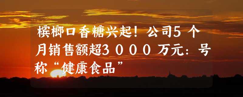 槟榔口香糖兴起！公司5个月销售额超3000万元：号称“健康食品”