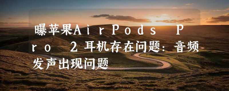 曝苹果AirPods Pro 2耳机存在问题：音频发声出现问题