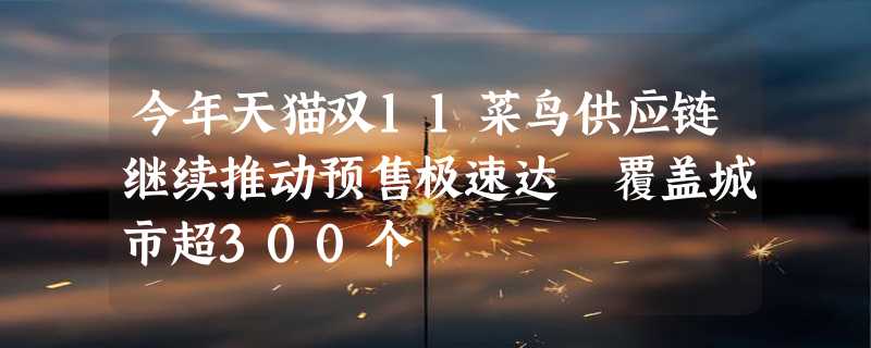 今年天猫双11菜鸟供应链继续推动预售极速达 覆盖城市超300个