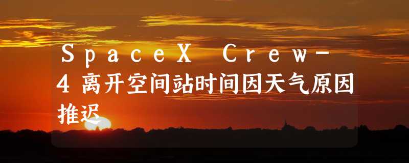 SpaceX Crew-4离开空间站时间因天气原因推迟