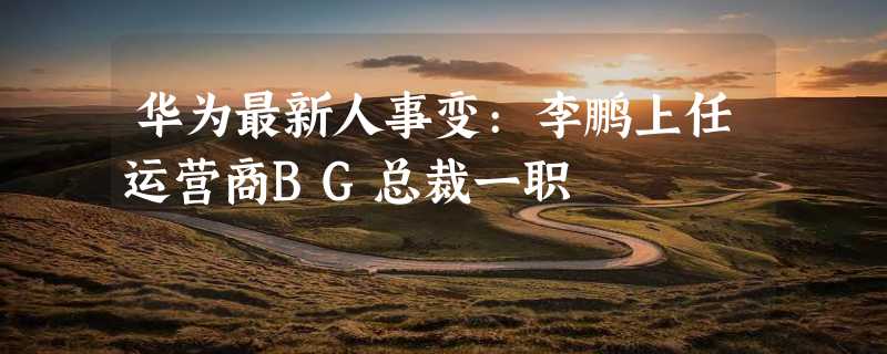 华为最新人事变:李鹏上任运营商BG总裁一职