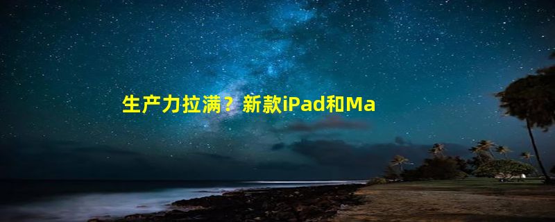 生产力拉满？新款iPad和Mac 24日见