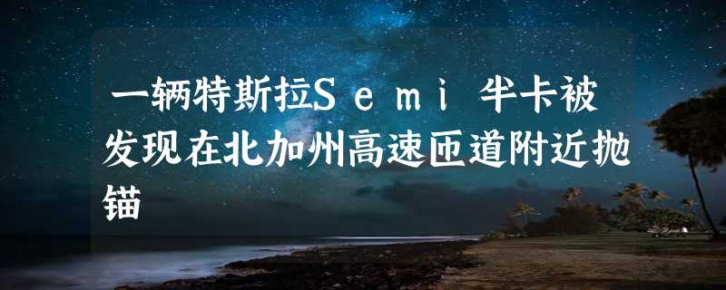 一辆特斯拉Semi半卡被发现在北加州高速匝道附近抛锚