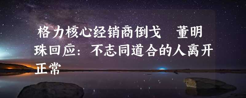 格力核心经销商倒戈 董明珠回应：不志同道合的人离开正常