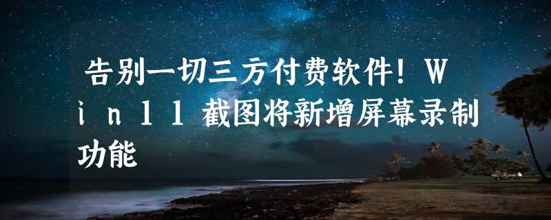 告别一切三方付费软件！Win11截图将新增屏幕录制功能