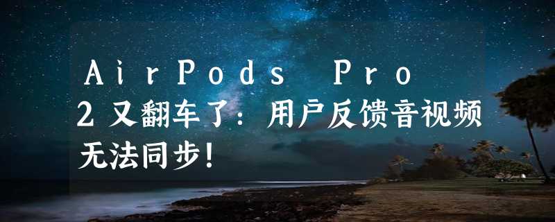 AirPods Pro 2又翻车了：用户反馈音视频无法同步！