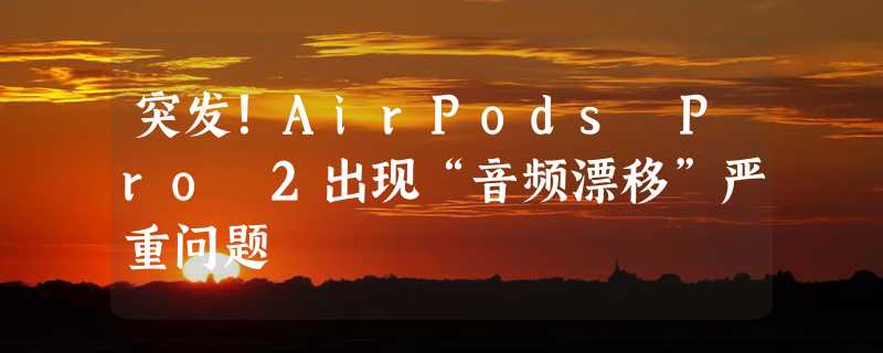 突发！AirPods Pro 2出现“音频漂移”严重问题