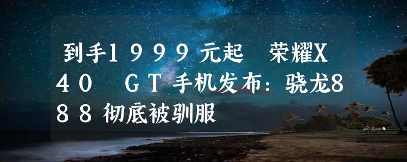 到手1999元起 荣耀X40 GT手机发布：骁龙888彻底被驯服