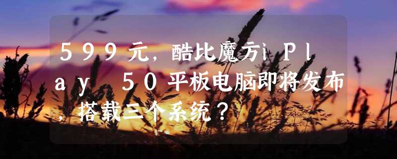 599元，酷比魔方iPlay 50平板电脑即将发布，搭载三个系统？