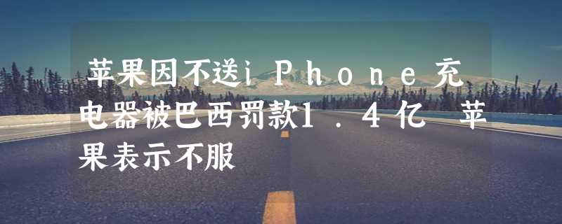 苹果因不送iPhone充电器被巴西罚款1.4亿 苹果表示不服