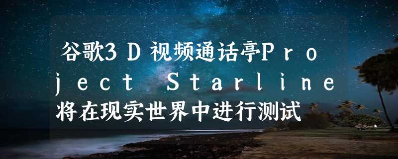 谷歌3D视频通话亭Project Starline将在现实世界中进行测试