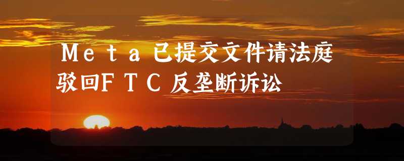 Meta已提交文件请法庭驳回FTC反垄断诉讼