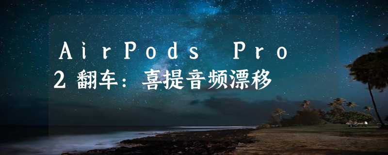 AirPods Pro 2翻车：喜提音频漂移