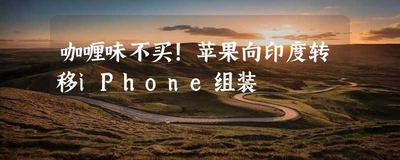 咖喱味不买！苹果向印度转移iPhone组装