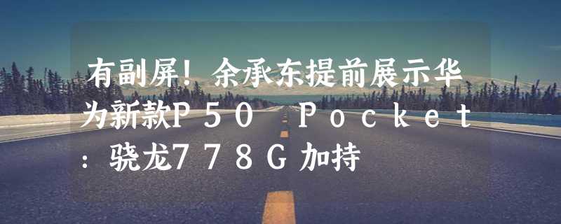 有副屏！余承东提前展示华为新款P50 Pocket：骁龙778G加持