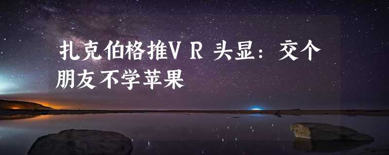 扎克伯格推VR头显：交个朋友不学苹果