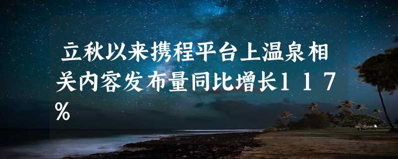 立秋以来携程平台上温泉相关内容发布量同比增长117%