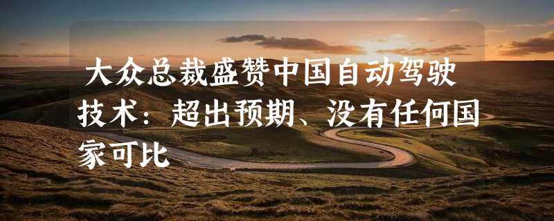 大众总裁盛赞中国自动驾驶技术：超出预期、没有任何国家可比