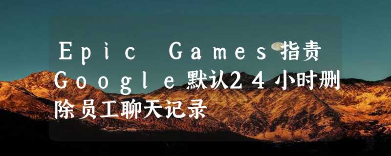 Epic Games指责Google默认24小时删除员工聊天记录