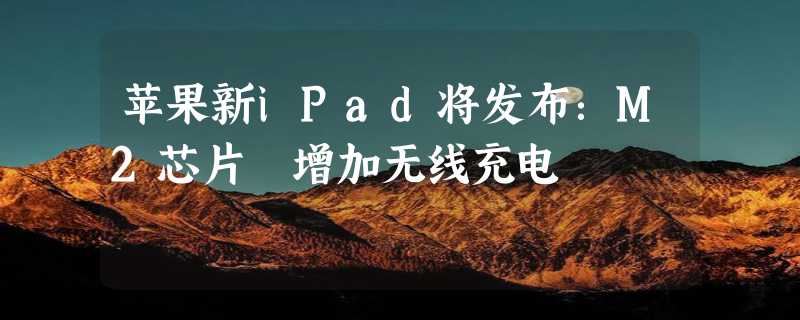 苹果新iPad将发布：M2芯片 增加无线充电