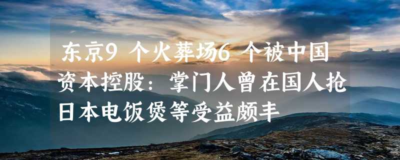 东京9个火葬场6个被中国资本控股：掌门人曾在国人抢日本电饭煲等受益颇丰