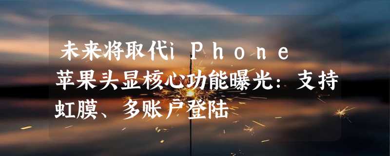 未来将取代iPhone 苹果头显核心功能曝光：支持虹膜、多账户登陆