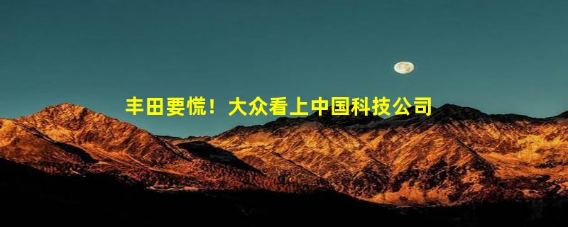 丰田要慌！大众看上中国科技公司：宣布168亿在华投资项目