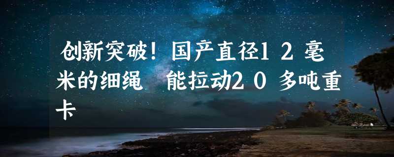 创新突破！国产直径12毫米的细绳 能拉动20多吨重卡