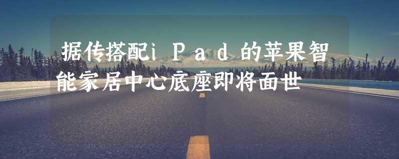 据传搭配iPad的苹果智能家居中心底座即将面世