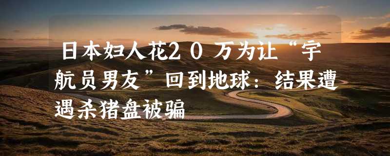 日本妇人花20万为让“宇航员男友”回到地球：结果遭遇杀猪盘被骗