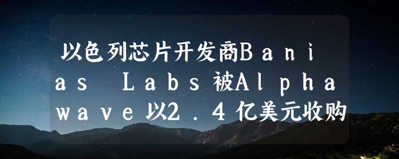 以色列芯片开发商Banias Labs被Alphawave以2.4亿美元收购